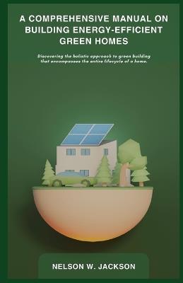 A Comprehensive Manual on Building Energy-Efficient Green Homes: Discovering the holistic approach to green building that encompasses the entire lifecycle of a home. - Nelson W Jackson - cover