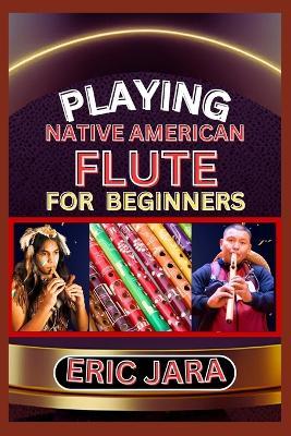 Playing Native American Flute for Beginners: Complete Procedural Melody Guide To Understand, Learn And Master How To Play Native American Flute Like A Pro Even With No Former Experience - Eric Jara - cover