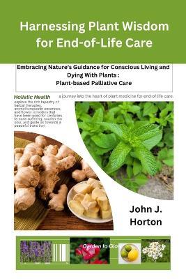 Harnessing Plant Wisdom for End-of-Life Care: Embracing Nature's Guidance for Conscious Living and Dying With Plants: Plant-based Palliative Care - John J Horton - cover