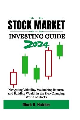 Stock Market Investing Guide 2024: Navigating Volatility, Maximizing Returns, and Building Wealth in the Ever-Changing World of Stocks - Mark D Hatcher - cover