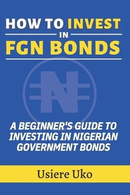 How to Invest in FGN Bonds: A Beginner's Guide to Investing in Nigerian Government Bonds - Usiere Uko - cover