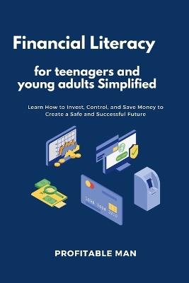 Financial Literacy for teenagers and young adults Simplified: Learn How to Invest, Control, and Save Money to Create a Safe and Successful Future - Profitable Man - cover