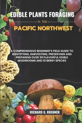 Edible Plants Foraging In The Pacific Northwest: A Comprehensive Beginner's Field Guide to Identifying, Harvesting, Preserving, and Preparing Over 30 Flavorful Edible Mushrooms and Berry Species - Richard G Kuehner - cover