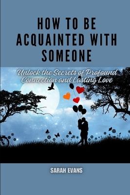 How to be acquainted with someone: Unlock the Secrets of Profound Connection and Lasting Love - Sarah Evans - cover