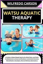 Watsu Aquatic Therapy: A Guide to Water-Based Healing for Mind, Body, and Spirit: Fundamentals to Advanced Practices, Customized Sessions, Rehabilitation Strategies, Mental Wellness Applications