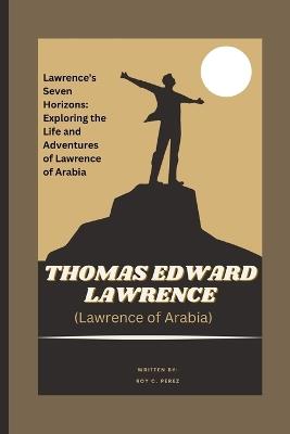 THOMAS EDWARD LAWRENCE (Lawrence of Arabia) A Journey Through the Sands of History: Lawrence's Seven Horizons: Exploring the Life and Adventures of Lawrence of Arabia - Roy C Perez - cover