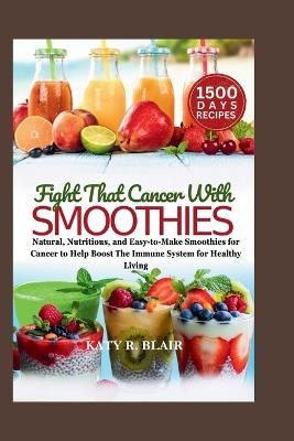 Fight That Cancer With Smoothies: Natural, Nutritious, and Easy-to-Make Smoothies for Cancer to Help Boost The Immune System for Healthy Living - Katy R Blair - cover