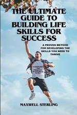 The Ultimate Guide to Building Life Skills for Success: A PROVEN METHOD FOR DEVELOPING THE SKILLS YOU NEED TO THRIVE: Communication, Time Management, Decision Making, And More