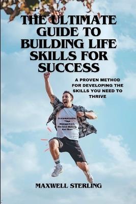 The Ultimate Guide to Building Life Skills for Success: A PROVEN METHOD FOR DEVELOPING THE SKILLS YOU NEED TO THRIVE: Communication, Time Management, Decision Making, And More - Maxwell Sterling - cover