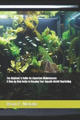 The Beginner's Guide for Aquarium Maintenance: A Step-by-Step Guide to Keeping Your Aquatic World Flourishing - Brian E Niskala - cover