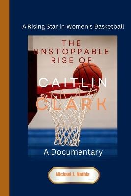 The Unstoppable Rise of Caitlin Clark: A Documentary - A Rising Star in Women's Basketball - Michael J Mathis - cover