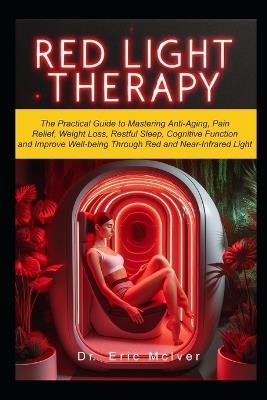 Red Light Therapy: The Practical Guide to Mastering Anti-aging, Pain Relief, Weight Loss, Restful Sleep, Cognitive Function and Improve Well-being Through Near and Red Infrared Light - Eric McIver - cover