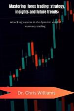 Mastering Forex Trading: STRATEGIES, INSIGHTS, AND FUTURE TRENDS: Unlocking Success in the Dynamic World of Currency Trading