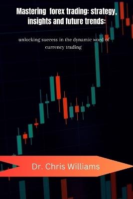 Mastering Forex Trading: STRATEGIES, INSIGHTS, AND FUTURE TRENDS: Unlocking Success in the Dynamic World of Currency Trading - Chris Williams - cover