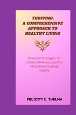 Thriving; A Comprehensive Approach to Healthy Living: Practical Strategies for Holistic Wellness, healthy lifestyle and Lasting Vitality