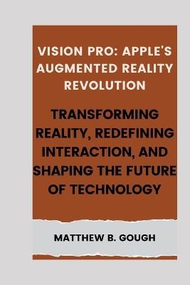 Vision pro: Apple's Augmented Reality Revolution: Transforming Reality, Redefining Interaction, and Shaping the Future of Technology - Matthew B Gough - cover