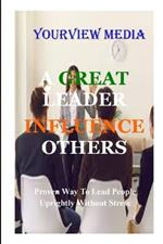 A Great Leaders Infulence Others: Proven Way to Lead People Uprightly Without Stress