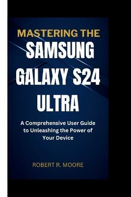 Mastering the Samsung Galaxy S24 Ultra: A Comprehensive User Guide to Unleashing the Power of Your Device - Robert R Moore - cover