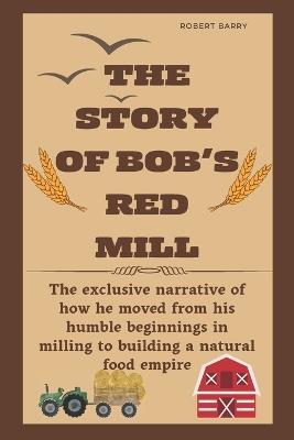 The Story of Bob's Red Mill: The exclusive narrative of how he moved from his humble beginnings in milling to building a natural food empire - Robert Barry - cover