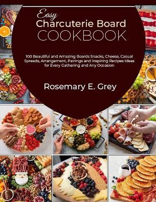 Easy Charcuterie Board Cookbook: 100 Beautiful and Amazing Boards Snacks, Cheese, Casual Spreads, Arrangement, Pairings and Inspiring Recipes Ideas for Every Gathering and Any Occasion - Rosemary E Grey - cover