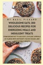 Wholesome Eats: 300 DELICIOUS RECIPES FOR ENERGIZING MEALS AND INDULGENT TREATS: From Breakfast to Dessert, Explore a World of Flavor with Nutrient-Packed Dishes and Irresistible Sweets