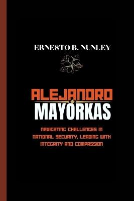 Alejandro Mayorkas: Navigating Challenges In National Security, Leading With Integrity And Compassion - Ernesto B Nunley - cover