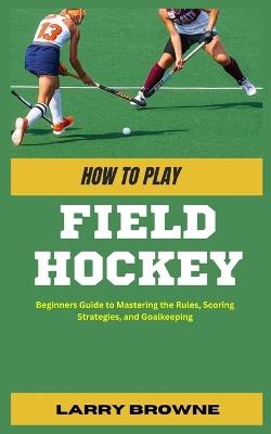 How to Play Field Hockey: Beginners Guide to Mastering the Rules, Scoring Strategies, and Goalkeeping - Larry Browne - cover