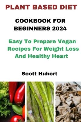 Plant Based Diet Cookbook for Beginners 2024: Easy To Prepare Vegan Recipes For Weight Loss And Healthy Heart - Scott Hubert - cover