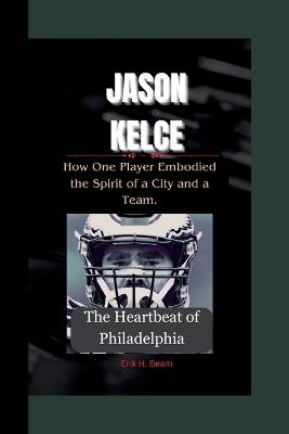Jason Kelce: The Heartbeat of Philadelphia- How One Player Embodied the Spirit of a City and a Team. - Erik H Beam - cover