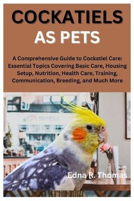Cockatiels as Pets: A Comprehensive Guide to Cockatiel Care: Essential Topics Covering Basic Care, Housing Setup, Nutrition, Health Care, Training, Communication, Breeding, and Much More - Edna R Thomas - cover