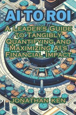 AI to ROI: A Leader's Guide to Tangibly Quantifying and Maximizing AI's Financial Impact - Jonathan Ken - cover