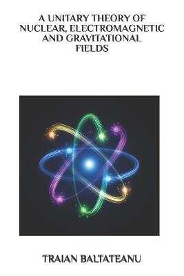 A Unitary Theory of Nuclear, Electromagnetic and Gravitational Fields - Baltateanu Traian - cover