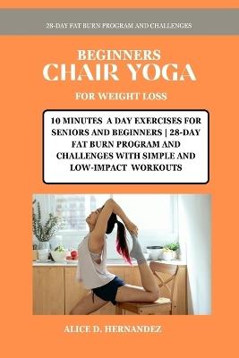 Beginners Chair Yoga for Weight Loss: 10 Minutes a Day Exercises for Seniors and Beginners 28-Day Fat Burn Program and Challenges with Simple and Low-Impact Workouts - Alice D Hernandez - cover
