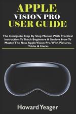 Apple Vision Pro User Guide: The Complete Step By Step Manual With Practical Instruction To Teach Beginners & Seniors How To Master The New Apple Vision Pro. With Pictures, Tricks & Hacks