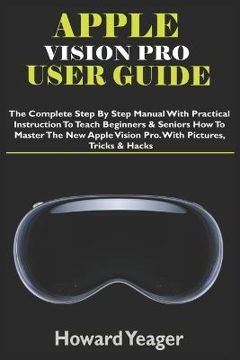 Apple Vision Pro User Guide: The Complete Step By Step Manual With Practical Instruction To Teach Beginners & Seniors How To Master The New Apple Vision Pro. With Pictures, Tricks & Hacks - Howard Yeager - cover
