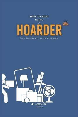 How To Stop Being A Hoarder: The Ultimate Guide on How To Stop Hoarding - Patrick Anna - cover