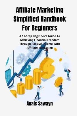 Affiliate Marketing Simplified Handbook For Beginners: A 10-Step Beginner's Guide To Achieving Financial Freedom Through Passive Income With Affiliate Marketing - Anais Sawayn - cover
