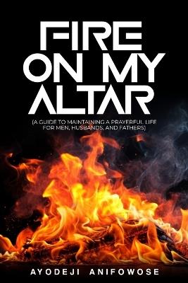 Fire on My Altar: (A Guide To Maintaining A Prayerful Life For Men, Husbands, And Fathers) - Ayodeji Anifowose - cover