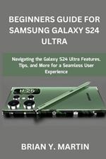 Beginners Guide for Samsung Galaxy S24 Ultra: Navigating the Galaxy S24 Ultra Features, Tips, and More for a Seamless User Experience