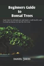 Beginners Guide to Bonsai Trees: Learn how to cultivate, care and create a well-healthy and Everlasting bonsai tree for the first time.