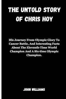 The Untold Story of Chris Hoy: His Journey From Olympic Glory To Cancer Battle, And Interesting Facts About The Eleventh-Time World Champion And A Six-time Olympic Champion. - John Williams - cover