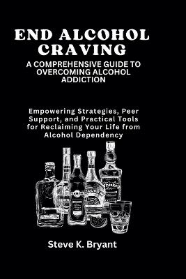 End Alcohol Craving: A COMPREHENSIVE GUIDE TO OVERCOMING ALCOHOL ADDICTION: Empowering Strategies, Peer Support, and Practical Tools for Reclaiming Your Life from Alcohol Dependency - Steve K Bryant - cover