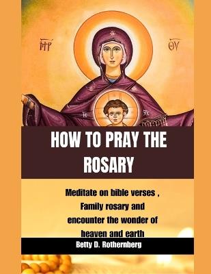 How to Pray the Rosary: Meditate on bible verses, Family rosary and encounter the wonder of heaven and earth - Betty D Rothernberg - cover