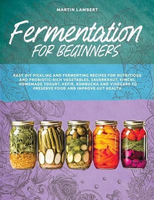 Fermentation for Beginners: Easy DIY Pickling and Fermenting Recipes for Nutritious and Probiotic-Rich Vegetables, Sauerkraut, Kimchi, Homemade Yogurt, Kefir, Kombucha and Vinegars to Preserve Food and Improve Gut Health - Martin Lambert - cover