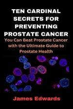 Ten Cardinal Secrets for Preventing Prostate Cancer: You Can Beat Prostate Cancer with the Ultimate Guide to Prostate Health