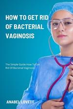 How To Get Rid Of Bacterial Vaginosis: The Simple Guide How To Get Rid Of Bacterial Vaginosis