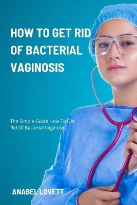 How To Get Rid Of Bacterial Vaginosis: The Simple Guide How To Get Rid Of Bacterial Vaginosis - Anabel Lovett - cover