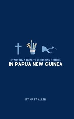 Starting A Quality Christian School in Papua New Guinea - Matt Allen - cover