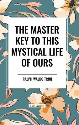 The Master Key to This Mystical Life of Ours - Ralph Waldo Trine - cover