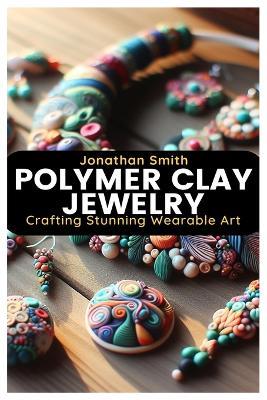 Polymer Clay Jewelry: Crafting Stunning Wearable Art - Jonathan Smith - cover